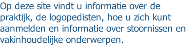 Op deze site vindt u informatie over de praktijk, de logopedisten, hoe u zich kunt aanmelden en informatie over stoornissen en vakinhoudelijke onderwerpen.